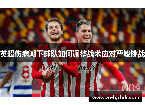 英超伤病潮下球队如何调整战术应对严峻挑战 英超伤病潮下球队如何调整战术应对严峻挑战