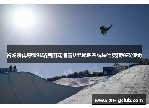 谷爱凌再夺崇礼站自由式滑雪U型场地金牌续写竞技霸权传奇