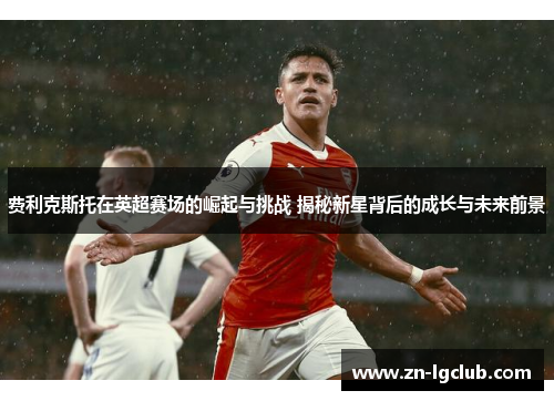 费利克斯托在英超赛场的崛起与挑战 揭秘新星背后的成长与未来前景 费利克斯托在英超赛场的崛起与挑战 揭秘新星背后的成长与未来前景