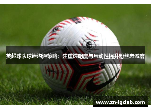 英超球队球迷沟通策略：注重透明度与互动性提升粉丝忠诚度