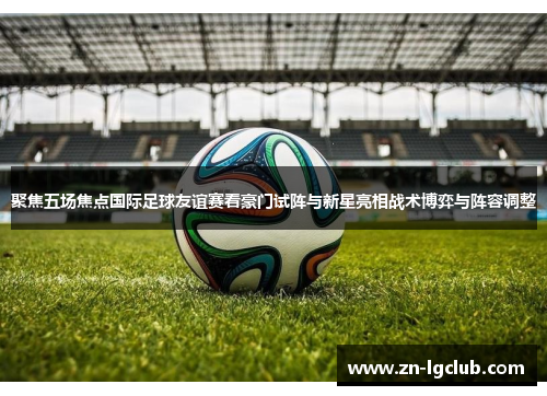 聚焦五场焦点国际足球友谊赛看豪门试阵与新星亮相战术博弈与阵容调整