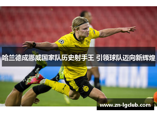 哈兰德成挪威国家队历史射手王 引领球队迈向新辉煌