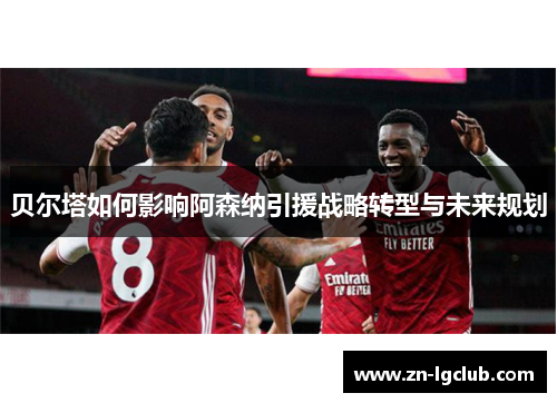 贝尔塔如何影响阿森纳引援战略转型与未来规划