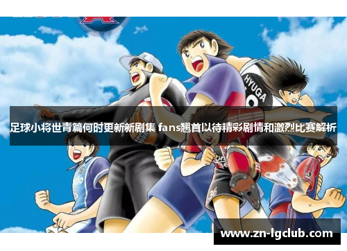 足球小将世青篇何时更新新剧集 fans翘首以待精彩剧情和激烈比赛解析 足球小将世青篇何时更新新剧集 fans翘首以待精彩剧情和激烈比赛解析