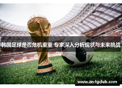 韩国足球是否危机重重 专家深入分析现状与未来挑战 韩国足球是否危机重重 专家深入分析现状与未来挑战